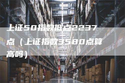 上证50指数低点2237点（上证指数3580点算高吗）