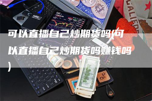 可以直播自己炒期货吗(可以直播自己炒期货吗赚钱吗)