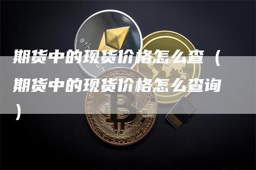 期货中的现货价格怎么查（期货中的现货价格怎么查询）