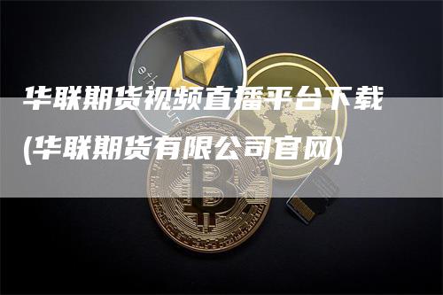 华联期货视频直播平台下载(华联期货有限公司官网)