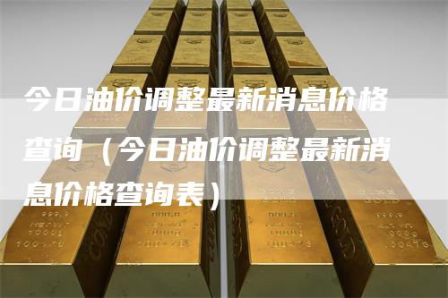 今日油价调整最新消息价格查询（今日油价调整最新消息价格查询表）