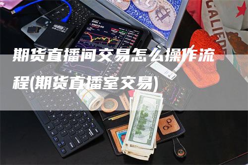 期货直播间交易怎么操作流程(期货直播室交易)