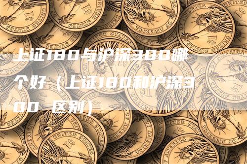 上证180与沪深300哪个好（上证180和沪深300 区别）