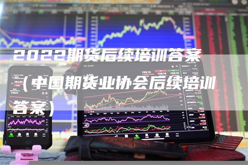 2022期货后续培训答案（中国期货业协会后续培训答案）