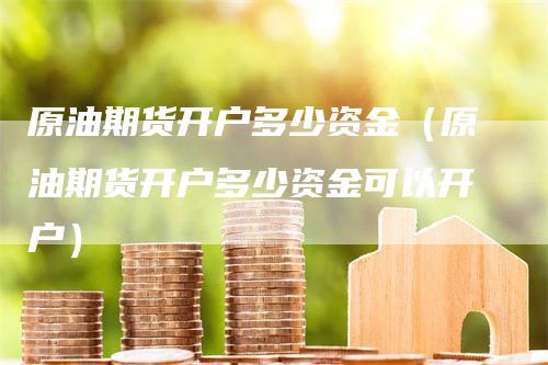 原油期货开户多少资金（原油期货开户多少资金可以开户）