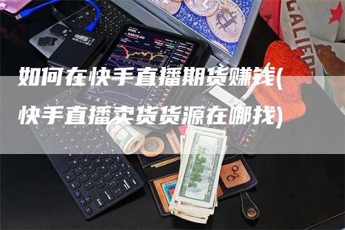 如何在快手直播期货赚钱(快手直播卖货货源在哪找)