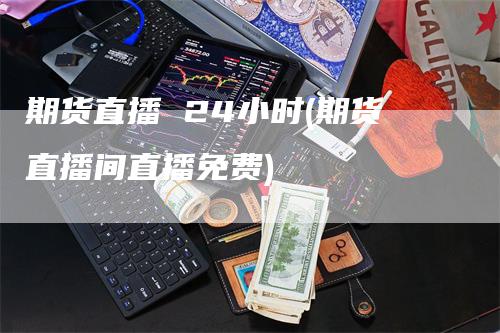 期货直播 24小时(期货直播间直播免费)