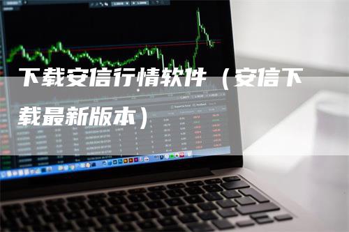 下载安信行情软件（安信下载最新版本）