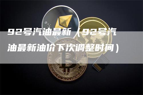 92号汽油最新（92号汽油最新油价下次调整时间）