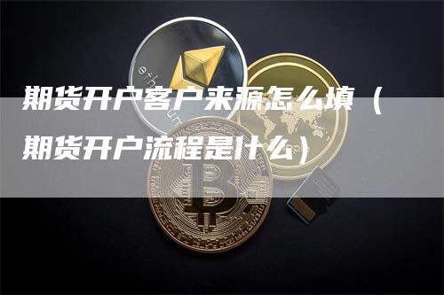 期货开户客户来源怎么填（期货开户流程是什么）