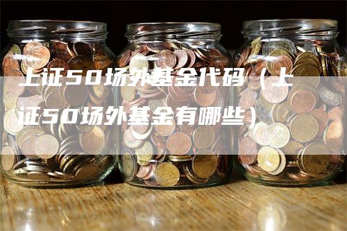 上证50场外基金代码（上证50场外基金有哪些）