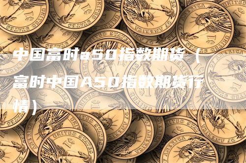 中国富时a50指数期货（富时中国A50指数期货行情）