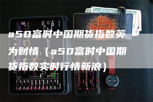 a50富时中国期货指数英为财情（a50富时中国期货指数实时行情新浪）