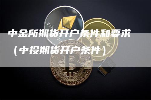 中金所期货开户条件和要求（中投期货开户条件）