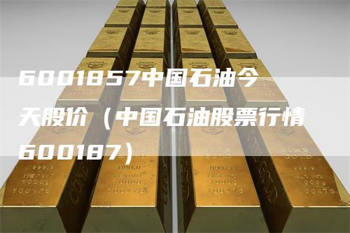 6001857中国石油今天股价（中国石油股票行情600187）