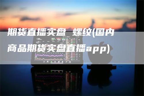 期货直播实盘 螺纹(国内商品期货实盘直播app)