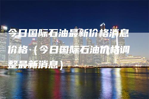 今日国际石油最新价格消息价格（今日国际石油价格调整最新消息）