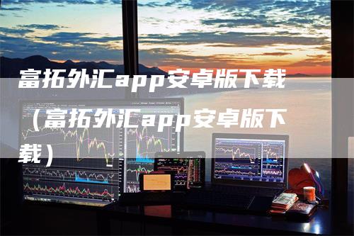 富拓外汇app安卓版下载（富拓外汇app安卓版下载）