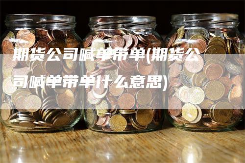 期货公司喊单带单(期货公司喊单带单什么意思)