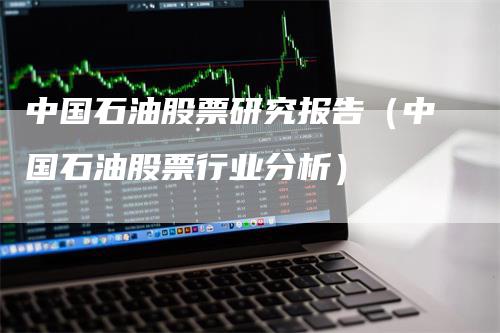 中国石油股票研究报告（中国石油股票行业分析）