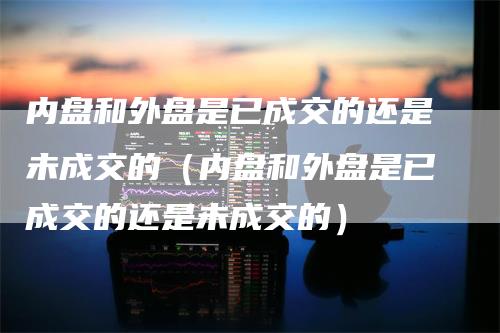 内盘和外盘是已成交的还是未成交的（内盘和外盘是已成交的还是未成交的）