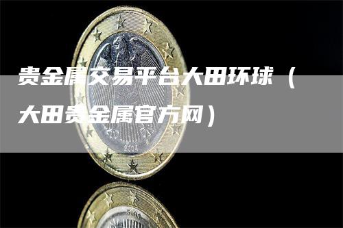 贵金属交易平台大田环球（大田贵金属官方网）