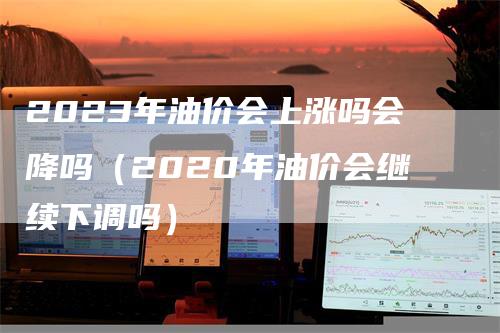 2023年油价会上涨吗会降吗（2020年油价会继续下调吗）