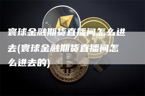 寰球金融期货直播间怎么进去(寰球金融期货直播间怎么进去的)