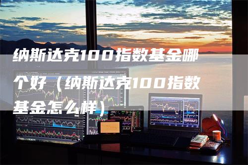 纳斯达克100指数基金哪个好（纳斯达克100指数基金怎么样）