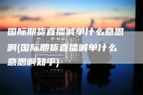 国际期货直播喊单什么意思啊(国际期货直播喊单什么意思啊知乎)