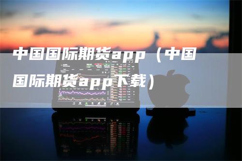 中国国际期货app（中国国际期货app下载）