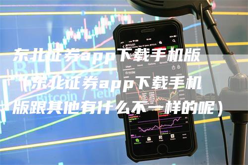 东北证券app下载手机版（东北证券app下载手机版跟其他有什么不一样的呢）