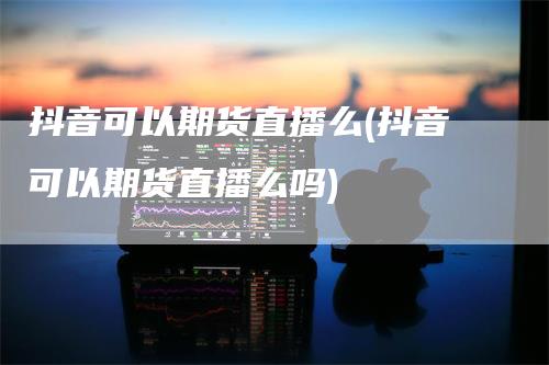 抖音可以期货直播么(抖音可以期货直播么吗)