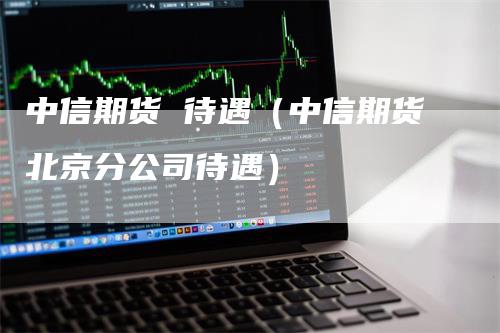 中信期货 待遇（中信期货北京分公司待遇）