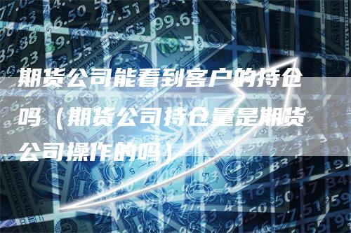 期货公司能看到客户的持仓吗（期货公司持仓量是期货公司操作的吗）