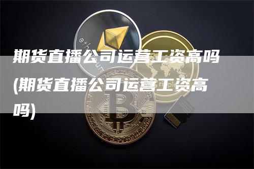 期货直播公司运营工资高吗(期货直播公司运营工资高吗)