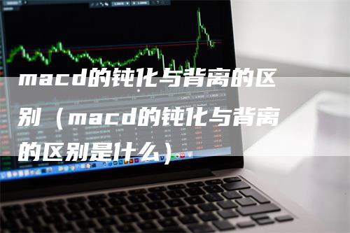 macd的钝化与背离的区别（macd的钝化与背离的区别是什么）