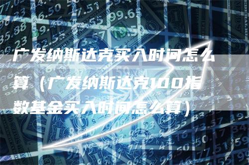 广发纳斯达克买入时间怎么算（广发纳斯达克100指数基金买入时间怎么算）