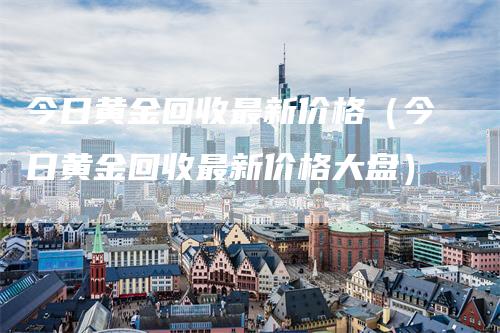 今日黄金回收最新价格（今日黄金回收最新价格大盘）