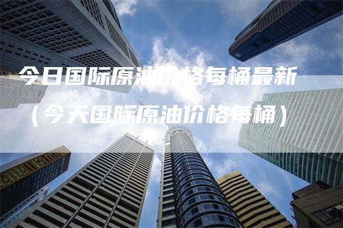 今日国际原油价格每桶最新（今天国际原油价格每桶）