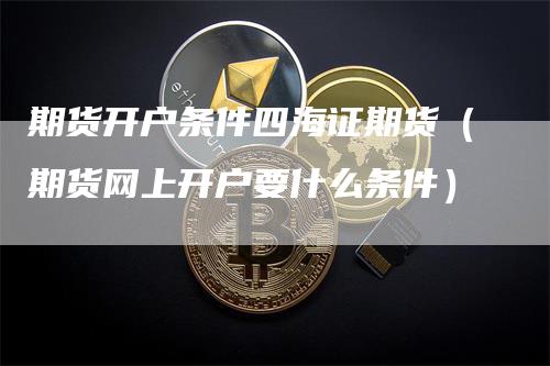 期货开户条件四海证期货（期货网上开户要什么条件）