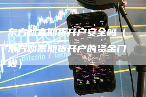 东方财富期货开户安全吗（东方财富期货开户的资金门槛）