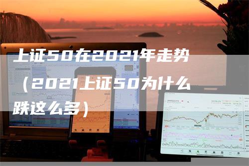 上证50在2021年走势（2021上证50为什么跌这么多）