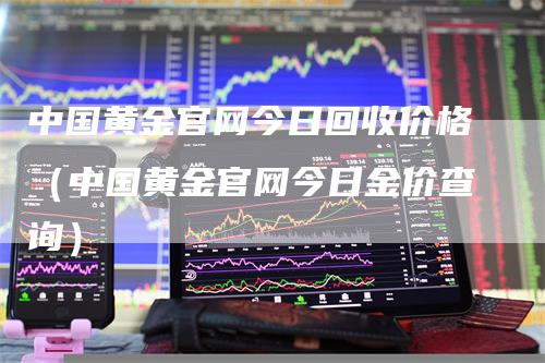 中国黄金官网今日回收价格（中国黄金官网今日金价查询）