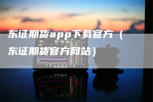 东证期货app下载官方（东证期货官方网站）