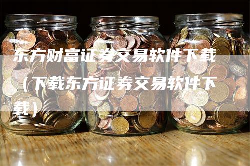 东方财富证券交易软件下载（下载东方证券交易软件下载）