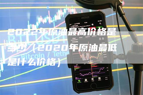 2022年原油最高价格是多少（2020年原油最低是什么价格）