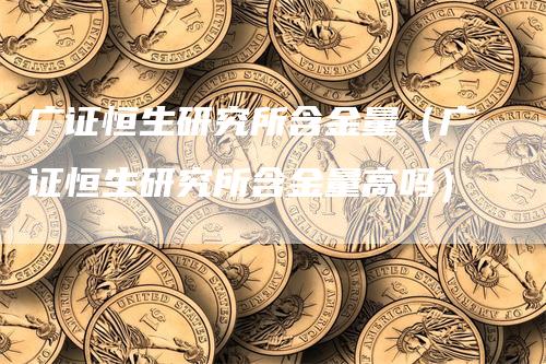 广证恒生研究所含金量（广证恒生研究所含金量高吗）