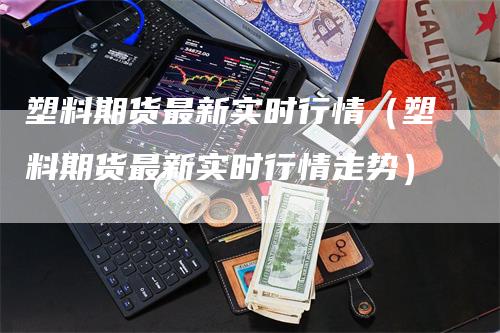 塑料期货最新实时行情（塑料期货最新实时行情走势）