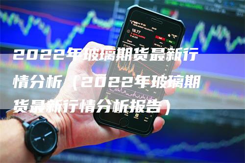 2022年玻璃期货最新行情分析（2022年玻璃期货最新行情分析报告）